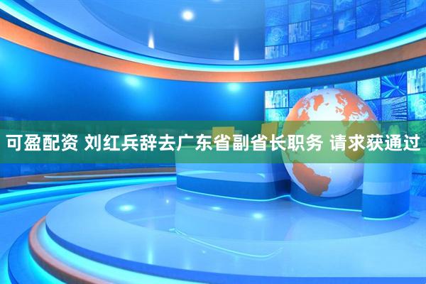 可盈配资 刘红兵辞去广东省副省长职务 请求获通过