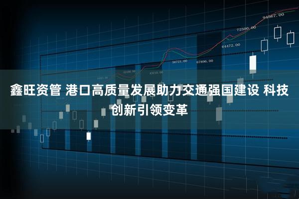 鑫旺资管 港口高质量发展助力交通强国建设 科技创新引领变革