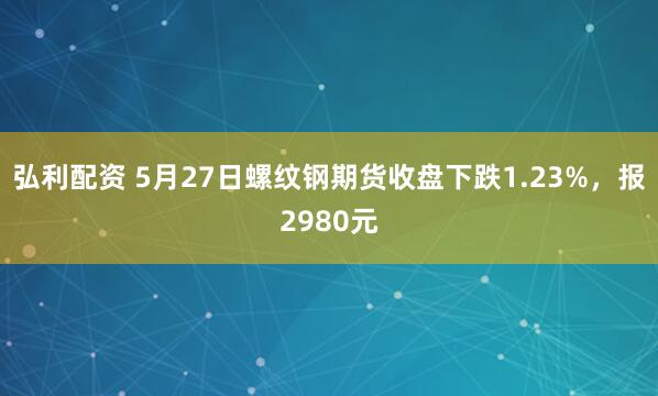 弘利配资 5月27日螺纹钢期货收盘下跌1.23%，报2980元