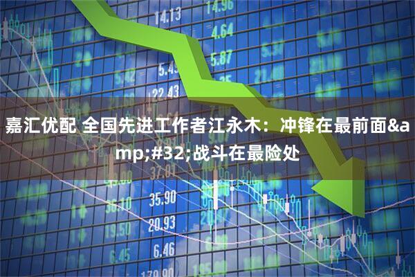 嘉汇优配 全国先进工作者江永木：冲锋在最前面&#32;战斗在最险处
