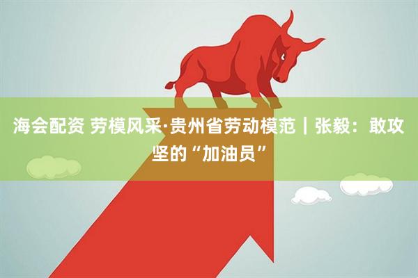 海会配资 劳模风采·贵州省劳动模范｜张毅：敢攻坚的“加油员”
