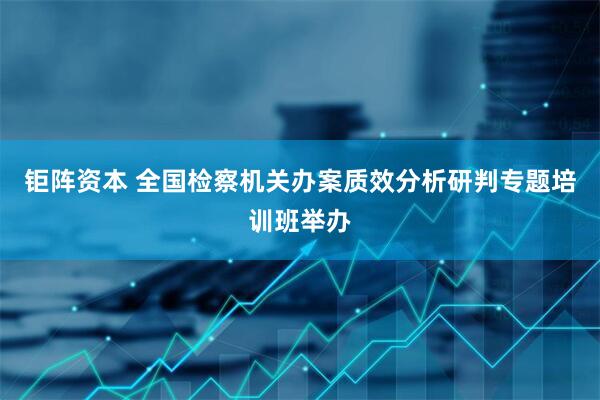 钜阵资本 全国检察机关办案质效分析研判专题培训班举办