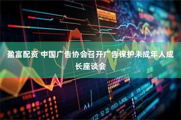 盈富配资 中国广告协会召开广告保护未成年人成长座谈会