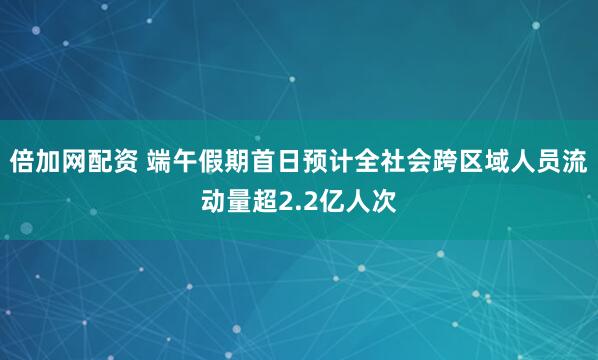 倍加网配资 端午假期首日预计全社会跨区域人员流动量超2.2亿人次