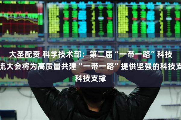 大圣配资 科学技术部：第二届“一带一路”科技交流大会将为高质量共建“一带一路”提供坚强的科技支撑