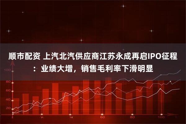 顺市配资 上汽北汽供应商江苏永成再启IPO征程：业绩大增，销售毛利率下滑明显