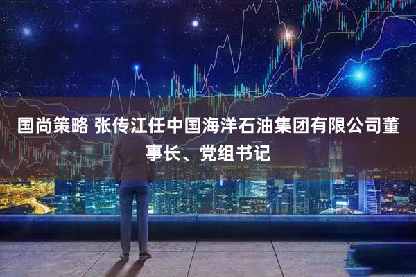 国尚策略 张传江任中国海洋石油集团有限公司董事长、党组书记