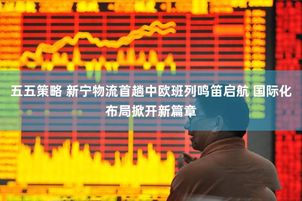 五五策略 新宁物流首趟中欧班列鸣笛启航 国际化布局掀开新篇章