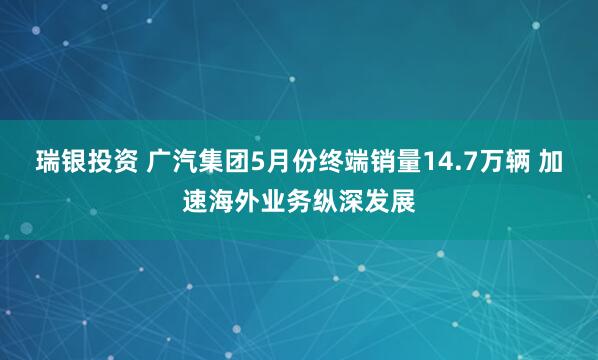 瑞银投资 广汽集团5月份终端销量14.7万辆 加速海外业务纵深发展