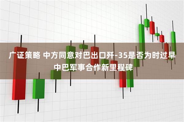 广证策略 中方同意对巴出口歼-35是否为时过早 中巴军事合作新里程碑