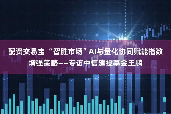 配资交易宝 “智胜市场”AI与量化协同赋能指数增强策略——专访中信建投基金王鹏