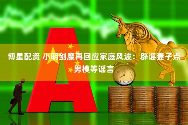 博星配资 小明剑魔再回应家庭风波：辟谣妻子点男模等谣言