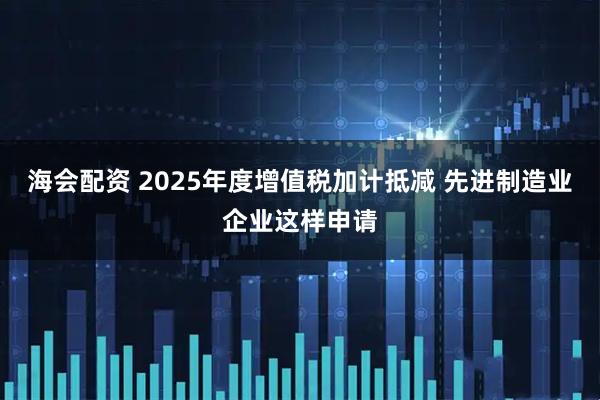 海会配资 2025年度增值税加计抵减 先进制造业企业这样申请