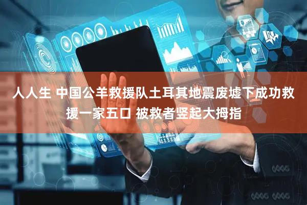 人人生 中国公羊救援队土耳其地震废墟下成功救援一家五口 被救者竖起大拇指