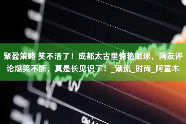 聚盈策略 笑不活了！成都太古里惊艳眼球，网友评论爆笑不断，真是长见识了！_潮流_时尚_阿童木