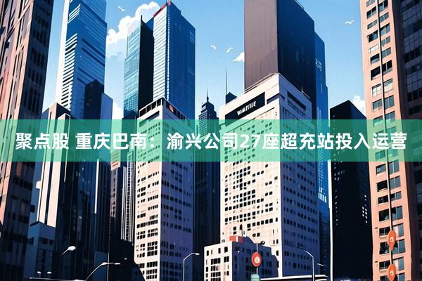 聚点股 重庆巴南：渝兴公司27座超充站投入运营