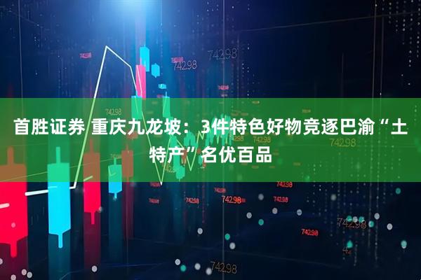首胜证券 重庆九龙坡：3件特色好物竞逐巴渝“土特产”名优百品