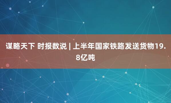 谋略天下 时报数说 | 上半年国家铁路发送货物19.8亿吨