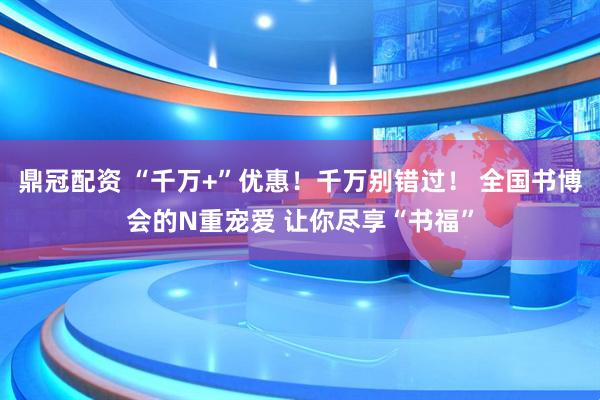 鼎冠配资 “千万+”优惠！千万别错过！ 全国书博会的N重宠爱 让你尽享“书福”