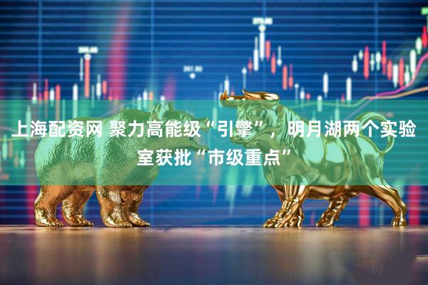 上海配资网 聚力高能级“引擎”，明月湖两个实验室获批“市级重点”