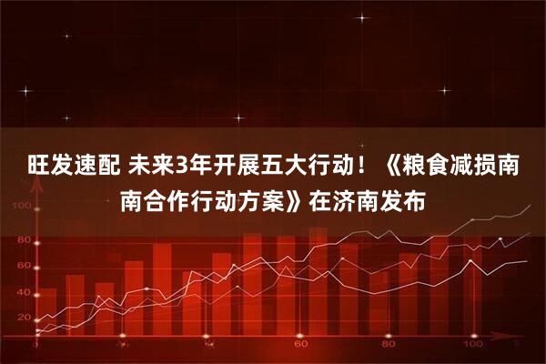 旺发速配 未来3年开展五大行动！《粮食减损南南合作行动方案》在济南发布