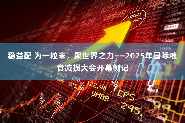 稳益配 为一粒米，聚世界之力——2025年国际粮食减损大会开幕侧记