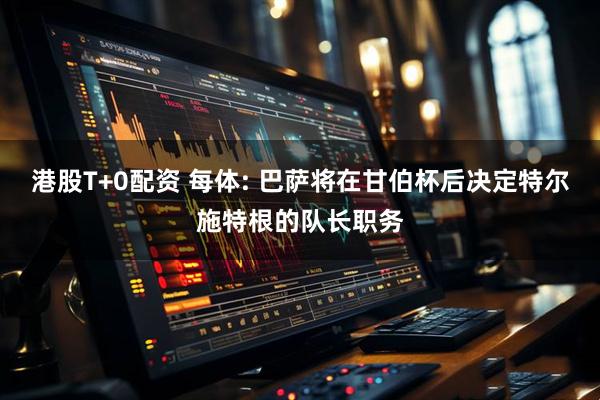 港股T+0配资 每体: 巴萨将在甘伯杯后决定特尔施特根的队长职务