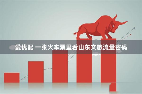爱优配 一张火车票里看山东文旅流量密码