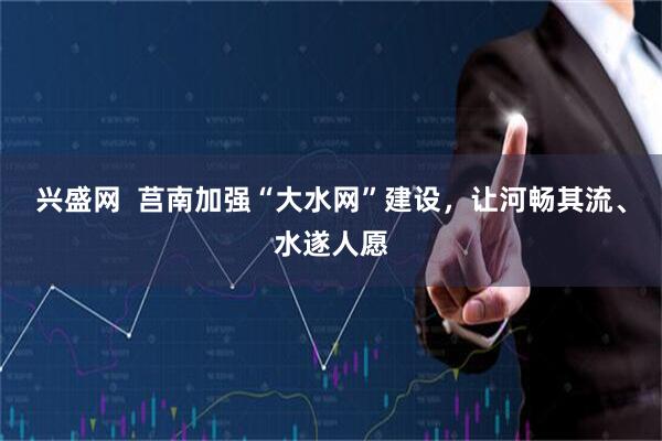 兴盛网  莒南加强“大水网”建设，让河畅其流、水遂人愿