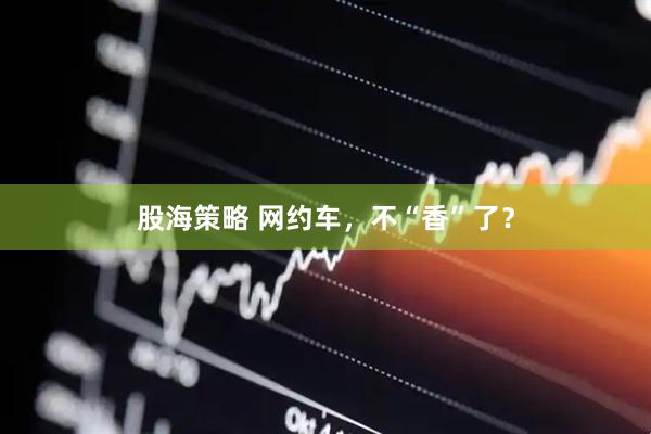 股海策略 网约车，不“香”了？