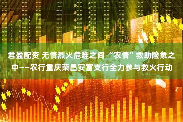 君盈配资 无情烈火危难之间 “农情”救助险象之中——农行重庆荣昌安富支行全力参与救火行动