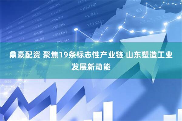 鼎豪配资 聚焦19条标志性产业链 山东塑造工业发展新动能