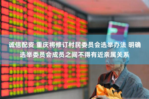 诚信配资 重庆将修订村民委员会选举办法 明确选举委员会成员之间不得有近亲属关系