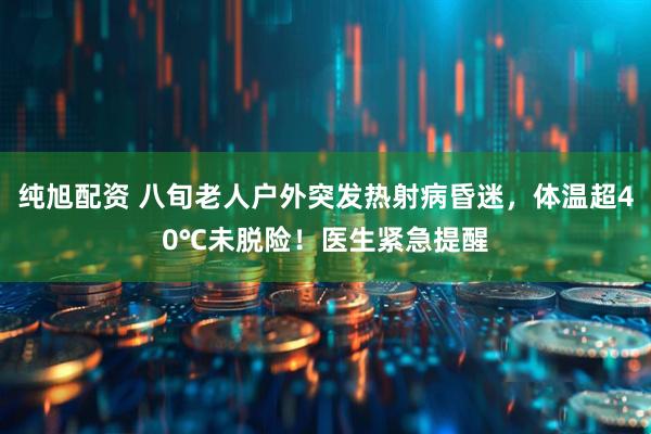 纯旭配资 八旬老人户外突发热射病昏迷，体温超40℃未脱险！医生紧急提醒