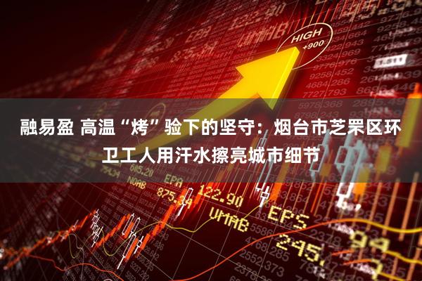 融易盈 高温“烤”验下的坚守：烟台市芝罘区环卫工人用汗水擦亮城市细节