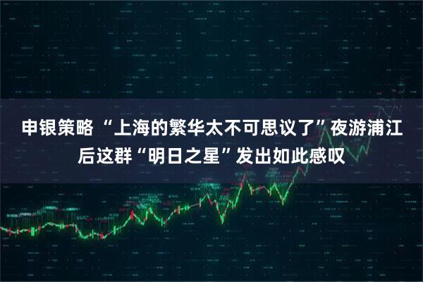 申银策略 “上海的繁华太不可思议了”夜游浦江后这群“明日之星”发出如此感叹