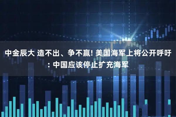 中金辰大 造不出、争不赢! 美国海军上将公开呼吁: 中国应该停止扩充海军