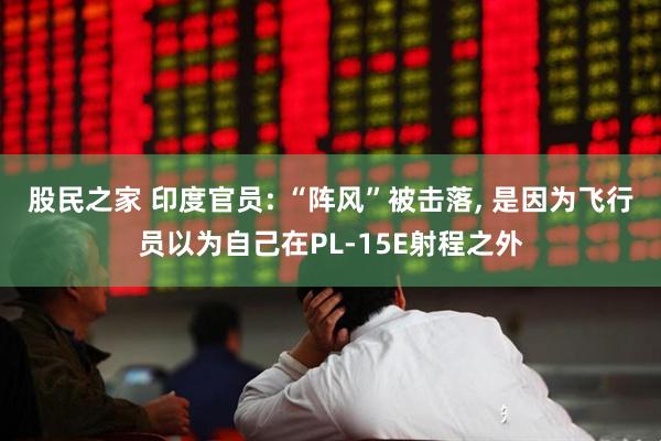 股民之家 印度官员: “阵风”被击落, 是因为飞行员以为自己在PL-15E射程之外