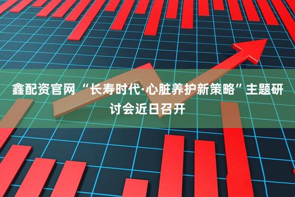 鑫配资官网 “长寿时代·心脏养护新策略”主题研讨会近日召开