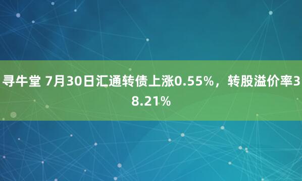 寻牛堂 7月30日汇通转债上涨0.55%，转股溢价率38.21%