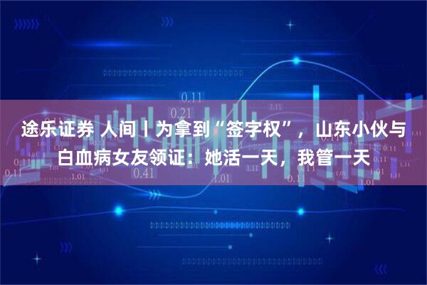 途乐证券 人间丨为拿到“签字权”，山东小伙与白血病女友领证：她活一天，我管一天