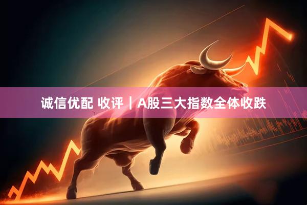 诚信优配 收评｜A股三大指数全体收跌