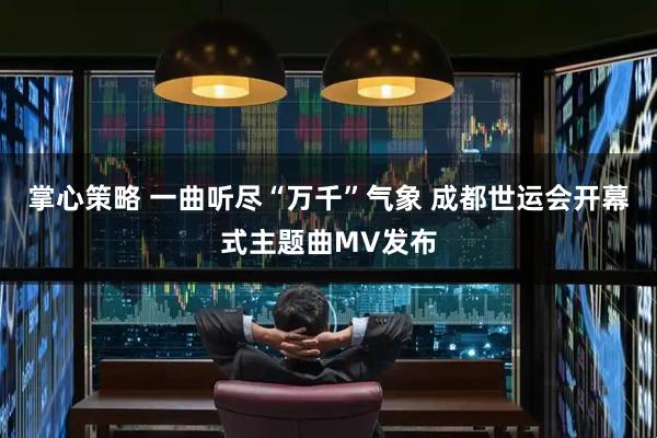 掌心策略 一曲听尽“万千”气象 成都世运会开幕式主题曲MV发布
