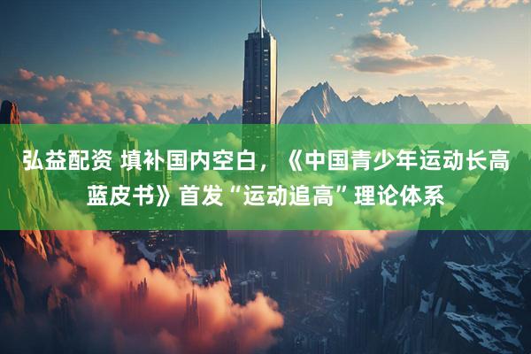 弘益配资 填补国内空白，《中国青少年运动长高蓝皮书》首发“运动追高”理论体系