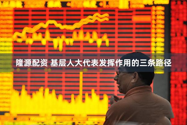隆源配资 基层人大代表发挥作用的三条路径
