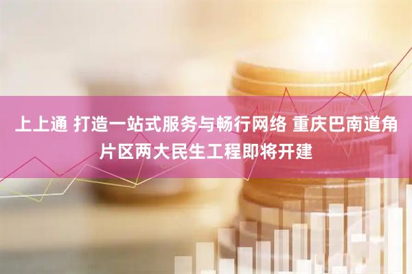 上上通 打造一站式服务与畅行网络 重庆巴南道角片区两大民生工程即将开建