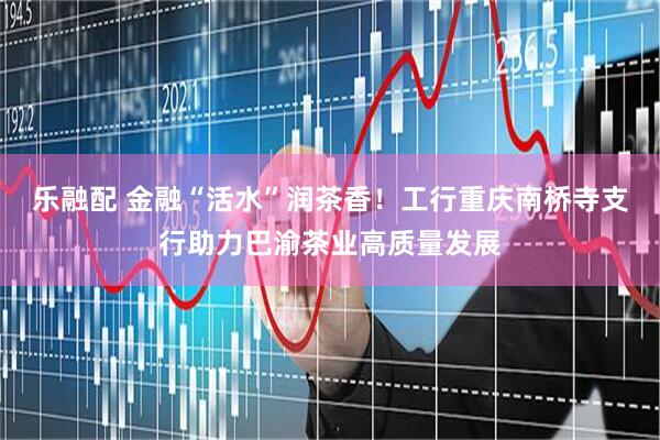 乐融配 金融“活水”润茶香！工行重庆南桥寺支行助力巴渝茶业高质量发展