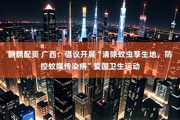 翻翻配资 广西：倡议开展“清除蚊虫孳生地，防控蚊媒传染病”爱国卫生运动