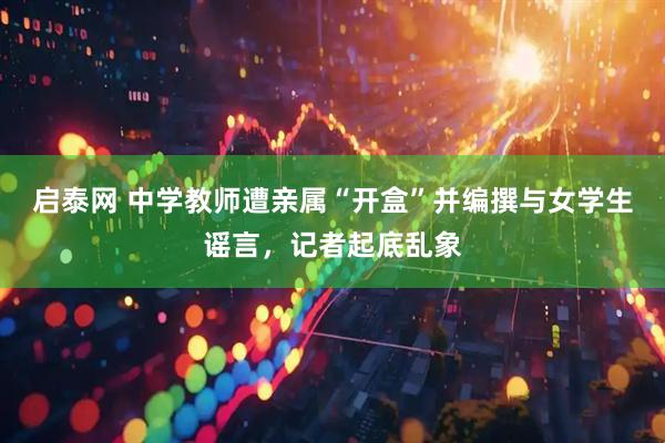 启泰网 中学教师遭亲属“开盒”并编撰与女学生谣言，记者起底乱象
