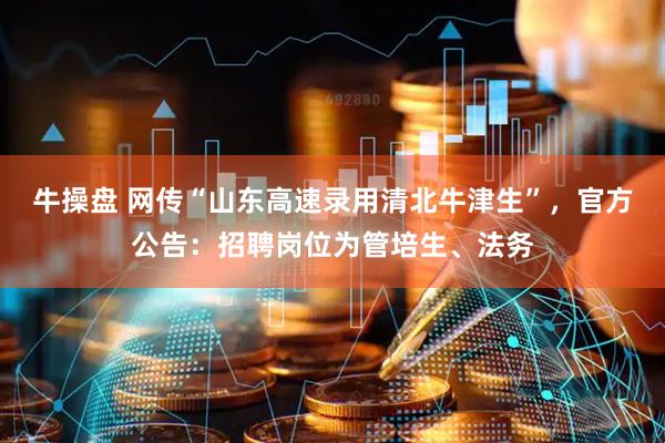 牛操盘 网传“山东高速录用清北牛津生”，官方公告：招聘岗位为管培生、法务